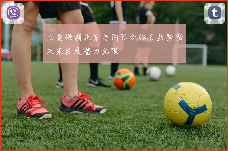 杰曼强调北京与国际合作日益紧密未来发展潜力无限