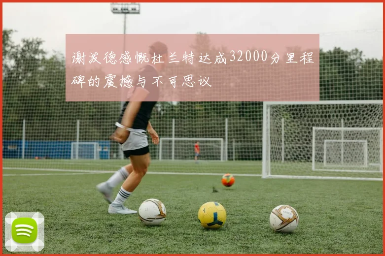 谢泼德感慨杜兰特达成32000分里程碑的震撼与不可思议