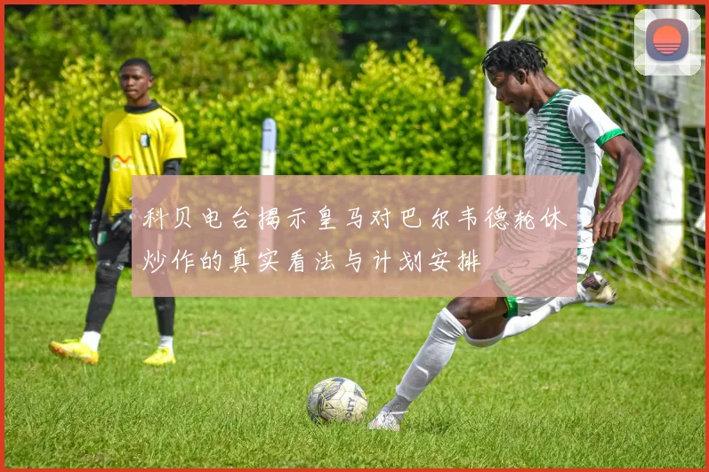 科贝电台揭示皇马对巴尔韦德轮休炒作的真实看法与计划安排