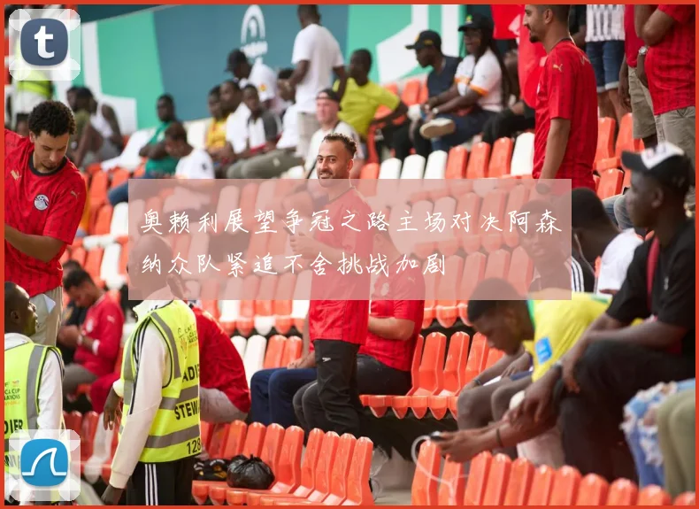 奥赖利展望争冠之路主场对决阿森纳众队紧追不舍挑战加剧