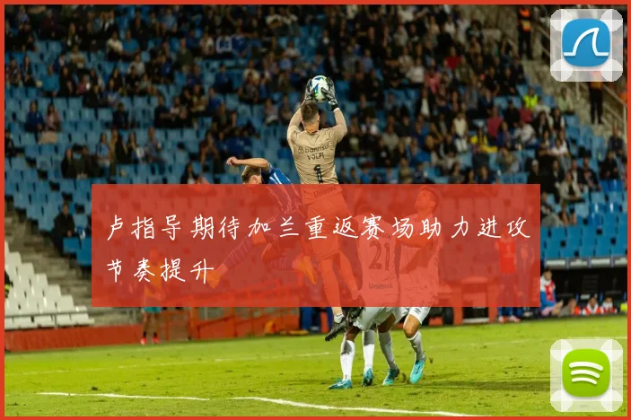 卢指导期待加兰重返赛场助力进攻节奏提升