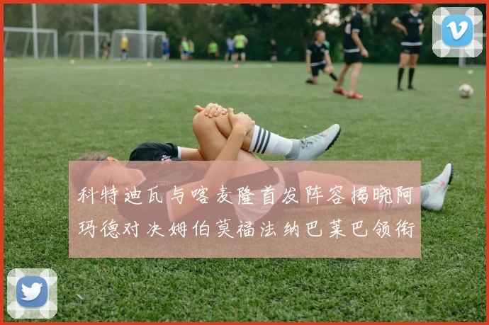 科特迪瓦与喀麦隆首发阵容揭晓阿玛德对决姆伯莫福法纳巴莱巴领衔出战