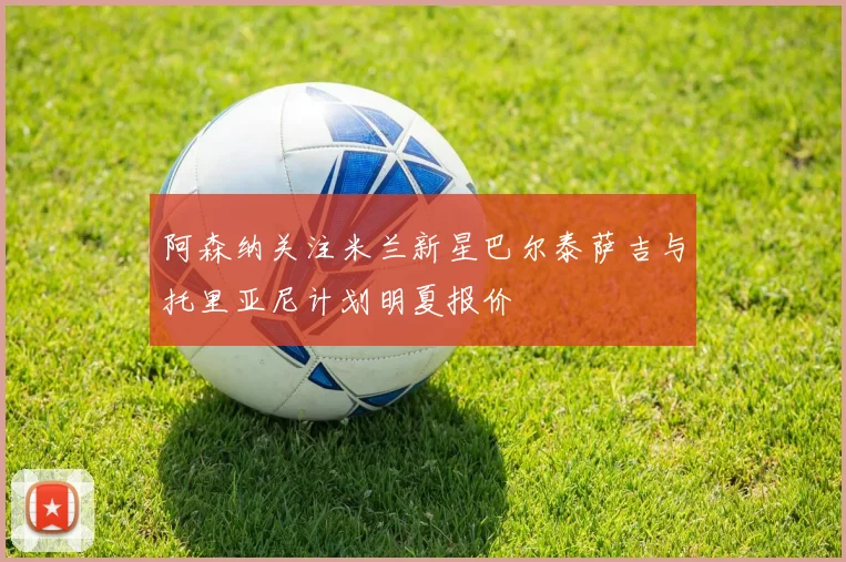 阿森纳关注米兰新星巴尔泰萨吉与托里亚尼计划明夏报价