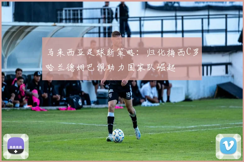 马来西亚足球新策略：归化梅西C罗哈兰德姆巴佩助力国家队崛起