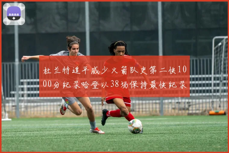 杜兰特追平威少火箭队史第二快1000分纪录哈登以38场保持最快纪录