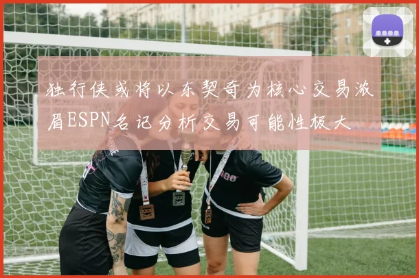 独行侠或将以东契奇为核心交易浓眉ESPN名记分析交易可能性极大