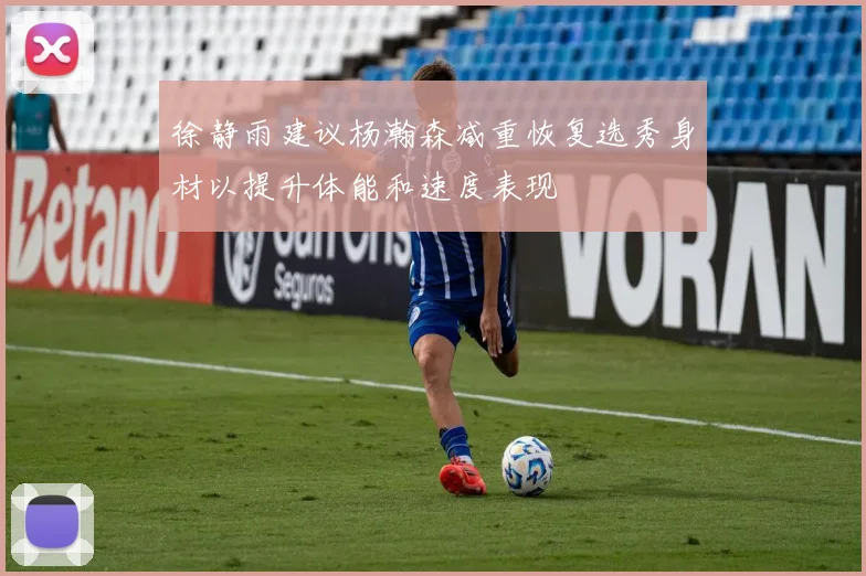 徐静雨建议杨瀚森减重恢复选秀身材以提升体能和速度表现