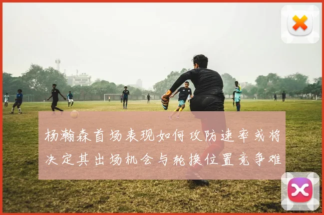 杨瀚森首场表现如何攻防速率或将决定其出场机会与轮换位置竞争难度