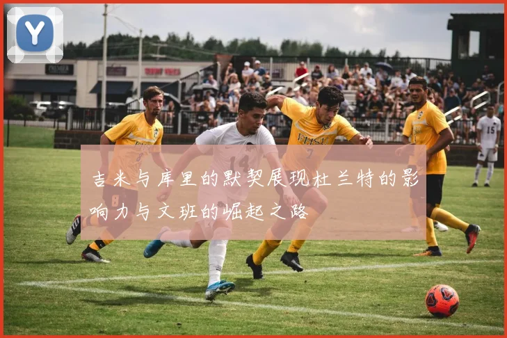 吉米与库里的默契展现杜兰特的影响力与文班的崛起之路