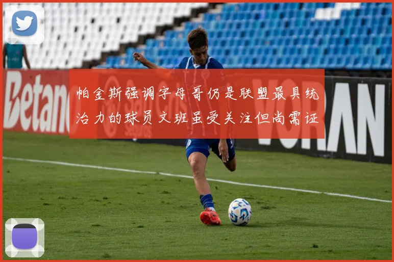 帕金斯强调字母哥仍是联盟最具统治力的球员文班虽受关注但尚需证明自己