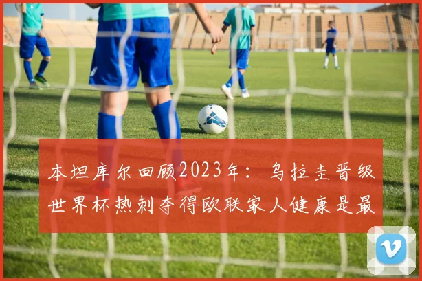 本坦库尔回顾2023年：乌拉圭晋级世界杯热刺夺得欧联家人健康是最大幸福