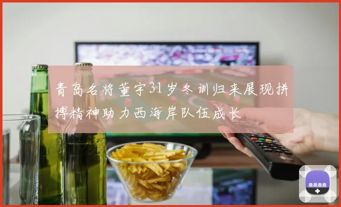 青岛名将董宇31岁冬训归来展现拼搏精神助力西海岸队伍成长