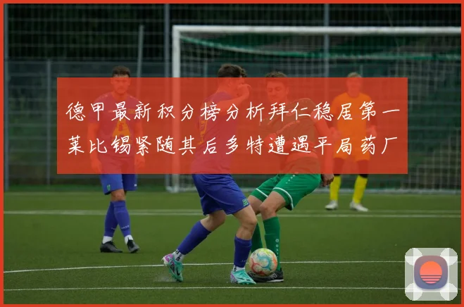 德甲最新积分榜分析拜仁稳居第一莱比锡紧随其后多特遭遇平局药厂紧追不舍