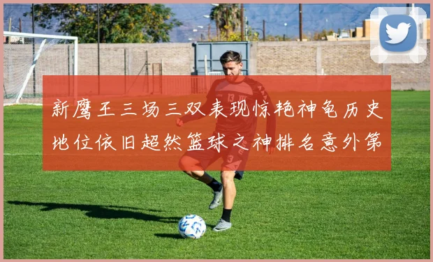 新鹰王三场三双表现惊艳神龟历史地位依旧超然篮球之神排名意外第三