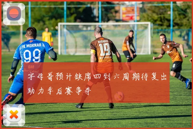 字母哥预计缺席四到六周期待复出助力季后赛争夺