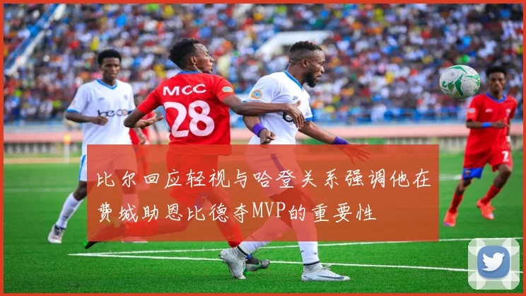 比尔回应轻视与哈登关系强调他在费城助恩比德夺MVP的重要性