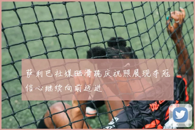 萨利巴社媒晒滑跪庆祝照展现夺冠信心继续向前迈进