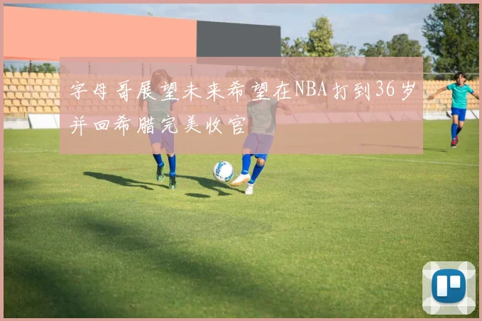字母哥展望未来希望在NBA打到36岁并回希腊完美收官