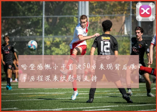 哈登感慨小卡首次50分表现背后艰辛历程深表欣慰与支持