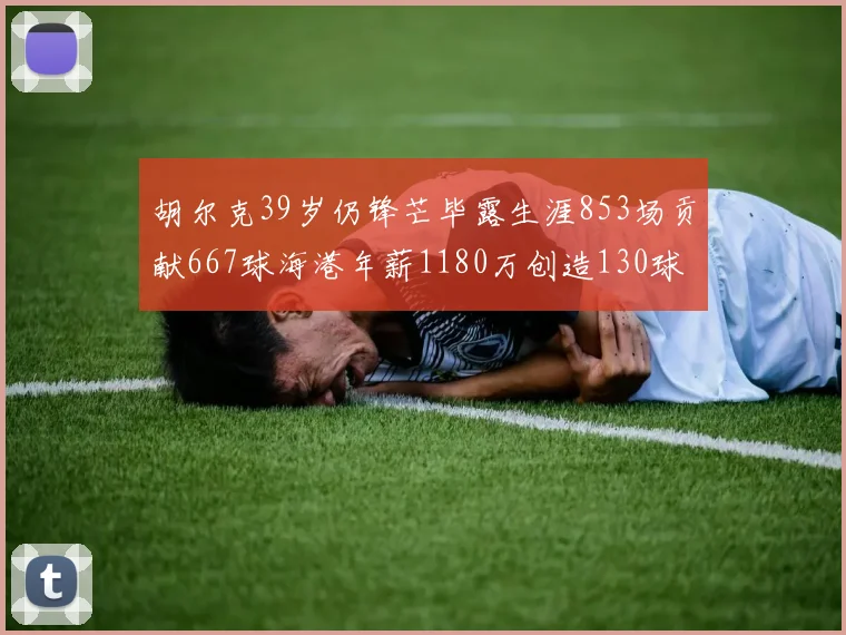 胡尔克39岁仍锋芒毕露生涯853场贡献667球海港年薪1180万创造130球佳绩