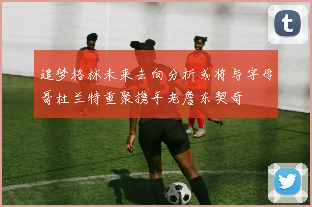 追梦格林未来去向分析或将与字母哥杜兰特重聚携手老詹东契奇