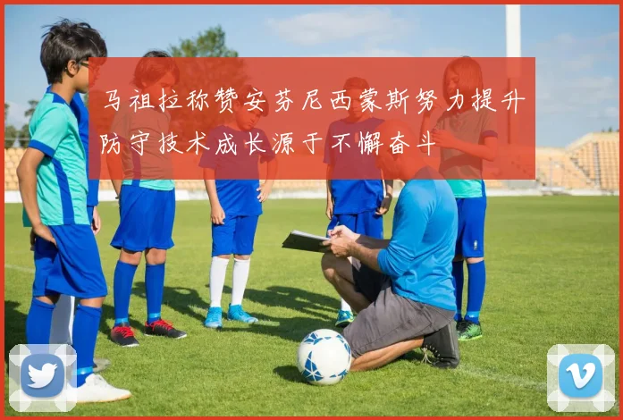 马祖拉称赞安芬尼西蒙斯努力提升防守技术成长源于不懈奋斗