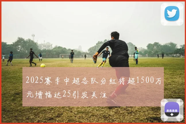 2025赛季中超各队分红将超1500万元增幅达25引发关注