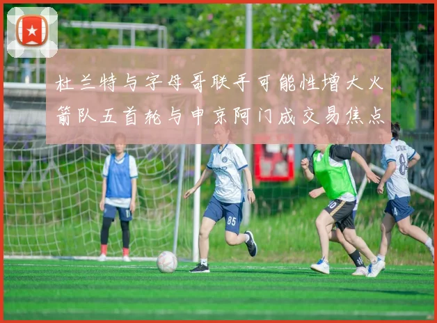 杜兰特与字母哥联手可能性增大火箭队五首轮与申京阿门成交易焦点