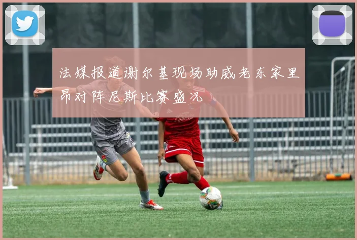 法媒报道谢尔基现场助威老东家里昂对阵尼斯比赛盛况