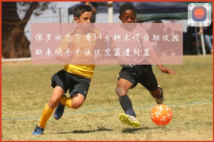 保罗状态下滑14分钟未得分助攻抢断表现平平快攻空篮遭封盖