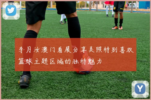 李月汝澳门看展分享美照特别喜欢篮球主题区域的独特魅力