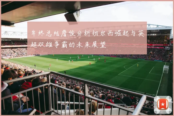 年终总结詹俊分析切尔西崛起与英超双雄争霸的未来展望