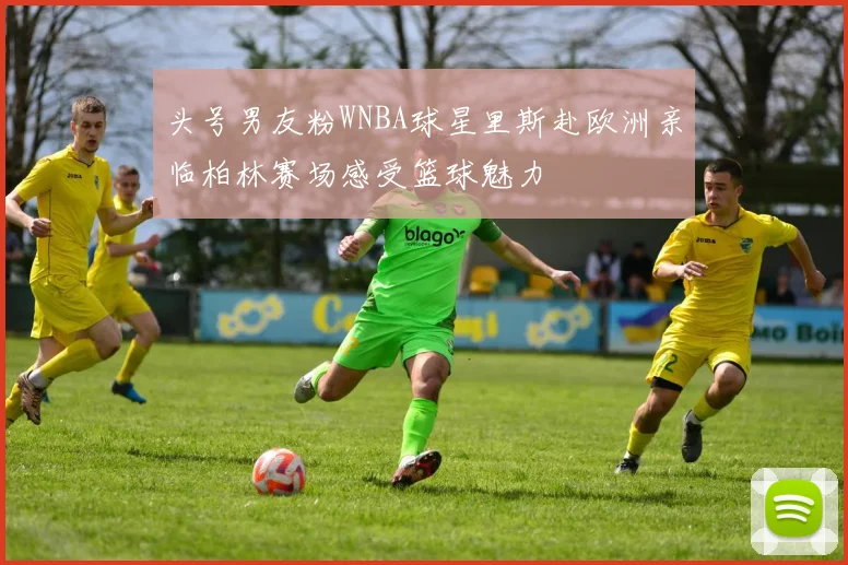 头号男友粉WNBA球星里斯赴欧洲亲临柏林赛场感受篮球魅力