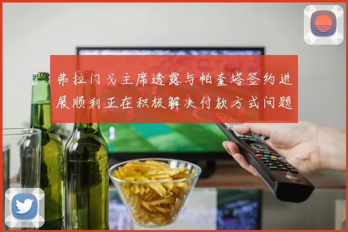 弗拉门戈主席透露与帕奎塔签约进展顺利正在积极解决付款方式问题