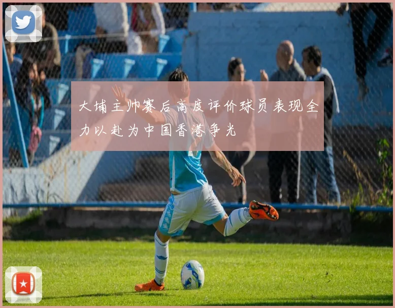 大埔主帅赛后高度评价球员表现全力以赴为中国香港争光