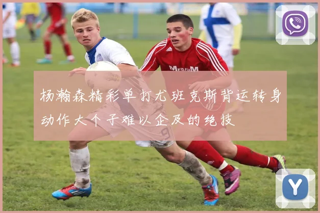 杨瀚森精彩单打尤班克斯背运转身动作大个子难以企及的绝技