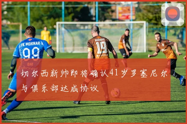 切尔西新帅即将确认41岁罗塞尼尔与俱乐部达成协议
