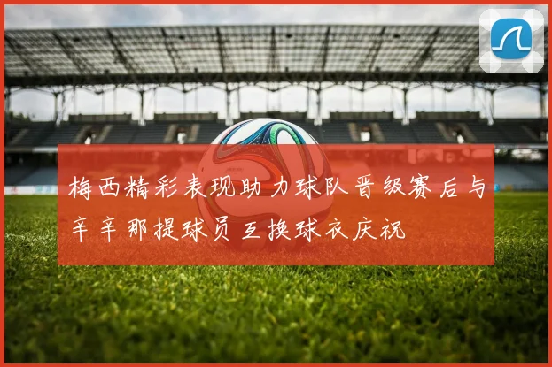 梅西精彩表现助力球队晋级赛后与辛辛那提球员互换球衣庆祝