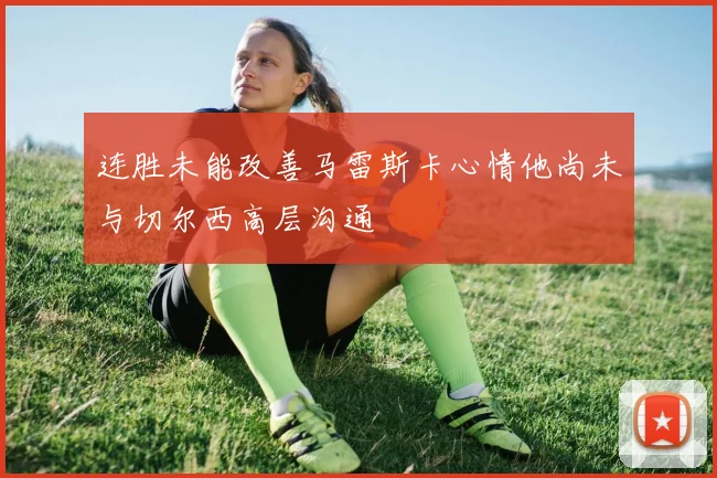 连胜未能改善马雷斯卡心情他尚未与切尔西高层沟通