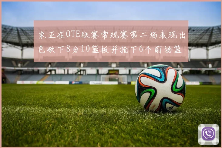 朱正在OTE联赛常规赛第二场表现出色砍下8分10篮板并抢下6个前场篮板